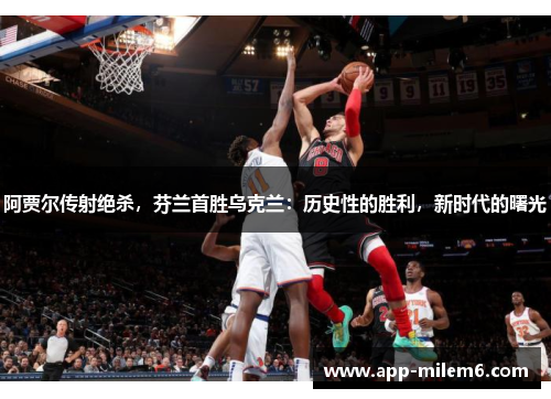 阿贾尔传射绝杀，芬兰首胜乌克兰：历史性的胜利，新时代的曙光
